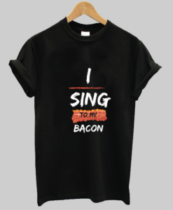 I sing to my bacon tshirt