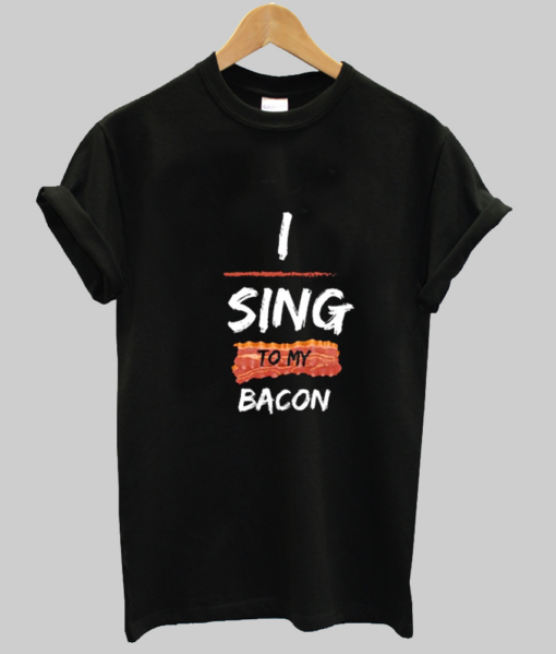 I sing to my bacon tshirt